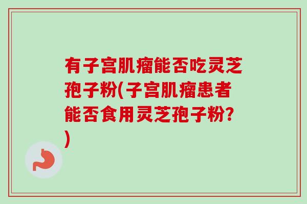 有子宫肌瘤能否吃灵芝孢子粉(子宫肌瘤患者能否食用灵芝孢子粉?)-第1张图片-卓越灵芝孢子粉 有子宫肌瘤能否吃灵芝孢子粉(子宫肌瘤患者能否食用灵芝孢子粉?)-第1张图片-卓越灵芝孢子粉