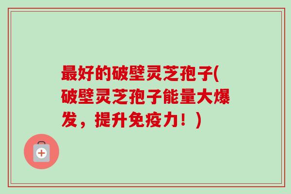 最好的破壁灵芝孢子(破壁灵芝孢子能量大爆发,提升免疫力!)-第1张图片-卓越灵芝孢子粉 最好的破壁灵芝孢子(破壁灵芝孢子能量大爆发,提升免疫力!)-第1张图片-卓越灵芝孢子粉