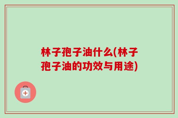 林子孢子油什么(林子孢子油的功效与用途)-第1张图片-卓越灵芝孢子粉 林子孢子油什么(林子孢子油的功效与用途)-第1张图片-卓越灵芝孢子粉