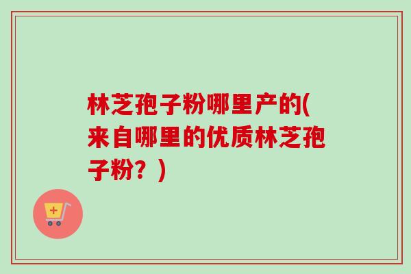 林芝孢子粉哪里产的(来自哪里的优质林芝孢子粉？)-第1张图片-卓越灵芝孢子粉