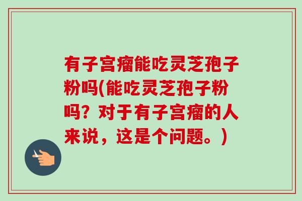 有子宫瘤能吃灵芝孢子粉吗(能吃灵芝孢子粉吗?对于有子宫瘤的人来说,这是个问题。)-第1张图片-卓越灵芝孢子粉 有子宫瘤能吃灵芝孢子粉吗(能吃灵芝孢子粉吗?对于有子宫瘤的人来说,这是个问题。)-第1张图片-卓越灵芝孢子粉