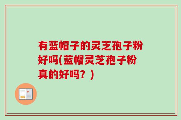 有蓝帽子的灵芝孢子粉好吗(蓝帽灵芝孢子粉真的好吗?)-第1张图片-卓越灵芝孢子粉 有蓝帽子的灵芝孢子粉好吗(蓝帽灵芝孢子粉真的好吗?)-第1张图片-卓越灵芝孢子粉
