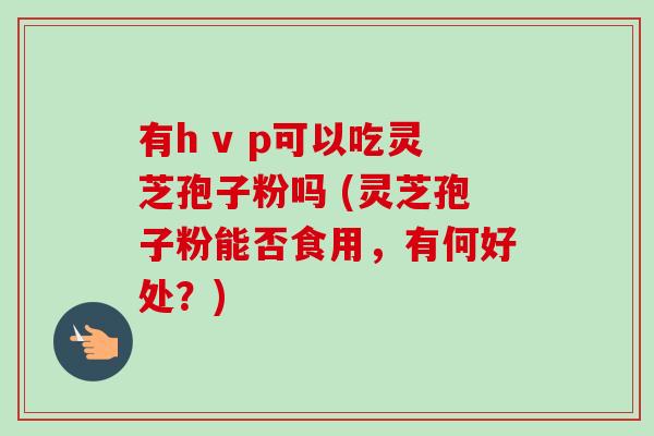 有h v p可以吃灵芝孢子粉吗 (灵芝孢子粉能否食用，有何好处？)-第1张图片-卓越灵芝孢子粉