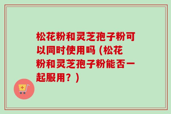 松花粉和灵芝孢子粉可以同时使用吗 (松花粉和灵芝孢子粉能否一起服用?)-第1张图片-卓越灵芝孢子粉 松花粉和灵芝孢子粉可以同时使用吗 (松花粉和灵芝孢子粉能否一起服用?)-第1张图片-卓越灵芝孢子粉