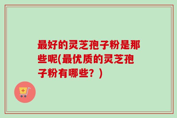 最好的灵芝孢子粉是那些呢(最优质的灵芝孢子粉有哪些？)-第1张图片-卓越灵芝孢子粉