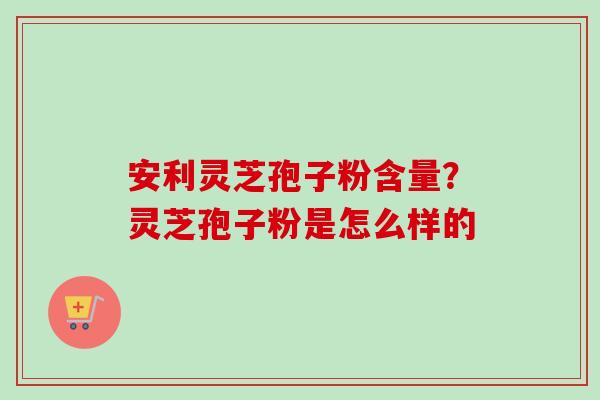 安利灵芝孢子粉含量？灵芝孢子粉是怎么样的-第1张图片-卓越灵芝孢子粉