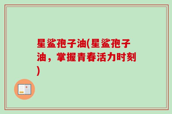 星鲨孢子油(星鲨孢子油,掌握青春活力时刻)-第1张图片-卓越灵芝孢子粉 星鲨孢子油(星鲨孢子油,掌握青春活力时刻)-第1张图片-卓越灵芝孢子粉