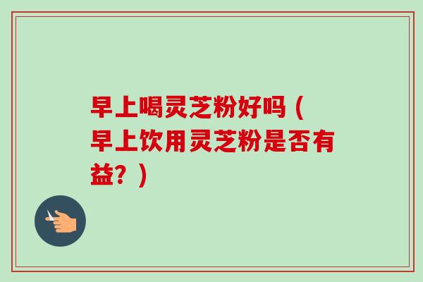 早上喝灵芝粉好吗 (早上饮用灵芝粉是否有益?)-第1张图片-卓越灵芝孢子粉 早上喝灵芝粉好吗 (早上饮用灵芝粉是否有益?)-第1张图片-卓越灵芝孢子粉