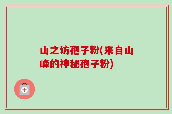 山之访孢子粉(来自山峰的神秘孢子粉)-第1张图片-卓越灵芝孢子粉 山之访孢子粉(来自山峰的神秘孢子粉)-第1张图片-卓越灵芝孢子粉