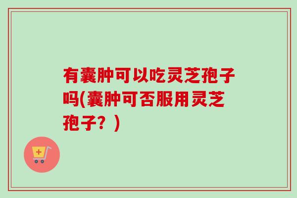 有囊肿可以吃灵芝孢子吗(囊肿可否服用灵芝孢子？)-第1张图片-卓越灵芝孢子粉