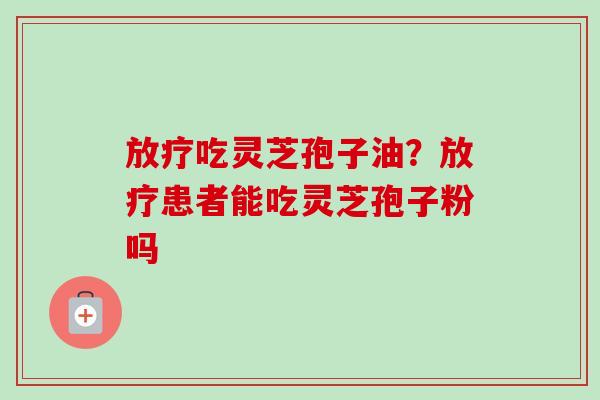 放疗吃灵芝孢子油？放疗患者能吃灵芝孢子粉吗-第1张图片-卓越灵芝孢子粉