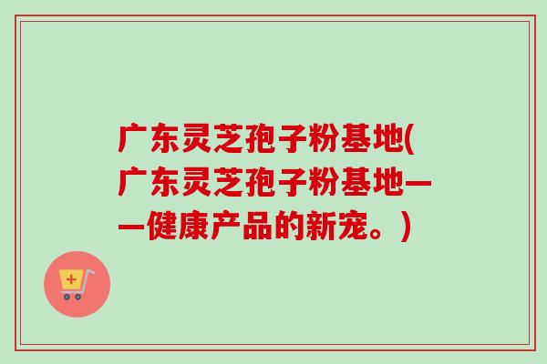 广东灵芝孢子粉基地(广东灵芝孢子粉基地——健康产品的新宠。)-第1张图片-卓越灵芝孢子粉 广东灵芝孢子粉基地(广东灵芝孢子粉基地——健康产品的新宠。)-第1张图片-卓越灵芝孢子粉