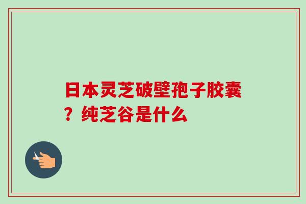 日本灵芝破壁孢子胶囊?纯芝谷是什么-第1张图片-卓越灵芝孢子粉 日本灵芝破壁孢子胶囊?纯芝谷是什么-第1张图片-卓越灵芝孢子粉