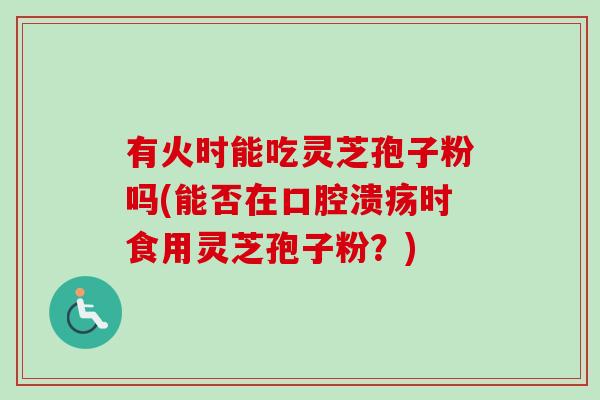 有火时能吃灵芝孢子粉吗(能否在口腔溃疡时食用灵芝孢子粉？)-第1张图片-卓越灵芝孢子粉