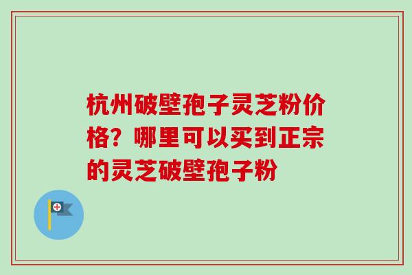 杭州破壁孢子灵芝粉价格?哪里可以买到正宗的灵芝破壁孢子粉-第1张图片-卓越灵芝孢子粉 杭州破壁孢子灵芝粉价格?哪里可以买到正宗的灵芝破壁孢子粉-第1张图片-卓越灵芝孢子粉