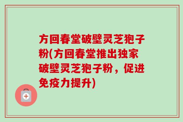 方回春堂破壁灵芝狍子粉(方回春堂推出独家破壁灵芝狍子粉,促进免疫力提升)-第1张图片-卓越灵芝孢子粉 方回春堂破壁灵芝狍子粉(方回春堂推出独家破壁灵芝狍子粉,促进免疫力提升)-第1张图片-卓越灵芝孢子粉