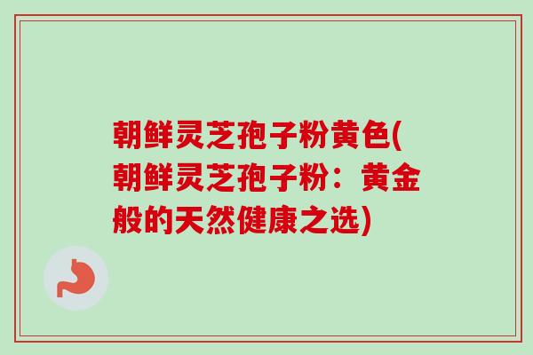 朝鲜灵芝孢子粉黄色(朝鲜灵芝孢子粉:黄金般的天然健康之选)-第1张图片-卓越灵芝孢子粉 朝鲜灵芝孢子粉黄色(朝鲜灵芝孢子粉:黄金般的天然健康之选)-第1张图片-卓越灵芝孢子粉
