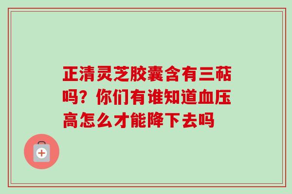 正清灵芝胶囊含有三萜吗?你们有谁知道血压高怎么才能降下去吗-第1张图片-卓越灵芝孢子粉 正清灵芝胶囊含有三萜吗?你们有谁知道血压高怎么才能降下去吗-第1张图片-卓越灵芝孢子粉