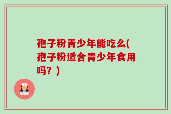 孢子粉青少年能吃么(孢子粉适合青少年食用吗？)-第1张图片-卓越灵芝孢子粉