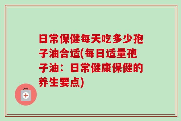 日常保健每天吃多少孢子油合适(每日适量孢子油：日常健康保健的养生要点)-第1张图片-卓越灵芝孢子粉