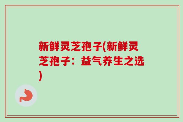 新鲜灵芝孢子(新鲜灵芝孢子：益气养生之选)-第1张图片-卓越灵芝孢子粉