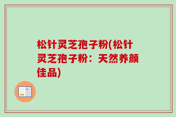 松针灵芝孢子粉(松针灵芝孢子粉：天然养颜佳品)-第1张图片-卓越灵芝孢子粉