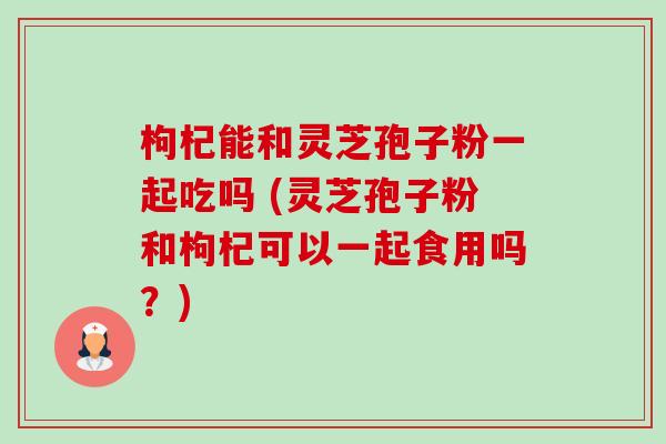 枸杞能和灵芝孢子粉一起吃吗 (灵芝孢子粉和枸杞可以一起食用吗?)-第1张图片-卓越灵芝孢子粉 枸杞能和灵芝孢子粉一起吃吗 (灵芝孢子粉和枸杞可以一起食用吗?)-第1张图片-卓越灵芝孢子粉