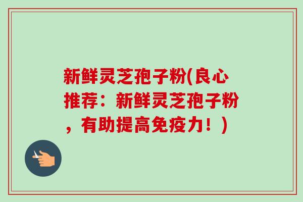 新鲜灵芝孢子粉(良心推荐：新鲜灵芝孢子粉，有助提高免疫力！)-第1张图片-卓越灵芝孢子粉