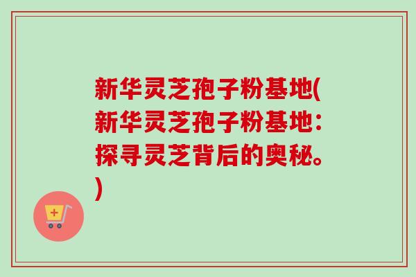 新华灵芝孢子粉基地(新华灵芝孢子粉基地：探寻灵芝背后的奥秘。)-第1张图片-卓越灵芝孢子粉