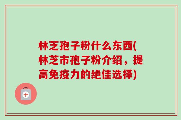 林芝孢子粉什么东西(林芝市孢子粉介绍,提高免疫力的绝佳选择)-第1张图片-卓越灵芝孢子粉 林芝孢子粉什么东西(林芝市孢子粉介绍,提高免疫力的绝佳选择)-第1张图片-卓越灵芝孢子粉