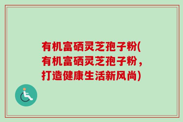 有机富硒灵芝孢子粉(有机富硒灵芝孢子粉,打造健康生活新风尚)-第1张图片-卓越灵芝孢子粉 有机富硒灵芝孢子粉(有机富硒灵芝孢子粉,打造健康生活新风尚)-第1张图片-卓越灵芝孢子粉
