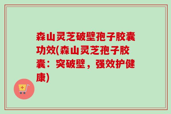 森山灵芝破壁孢子胶囊功效(森山灵芝孢子胶囊：突破壁，强效护健康)-第1张图片-卓越灵芝孢子粉