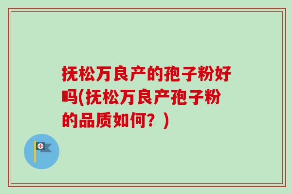 抚松万良产的孢子粉好吗(抚松万良产孢子粉的品质如何？)-第1张图片-卓越灵芝孢子粉