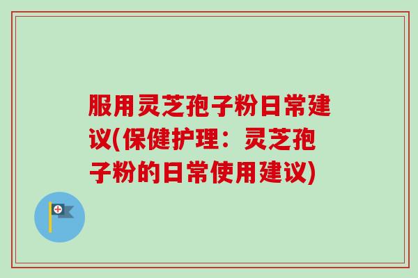 服用灵芝孢子粉日常建议(保健护理：灵芝孢子粉的日常使用建议)-第1张图片-卓越灵芝孢子粉