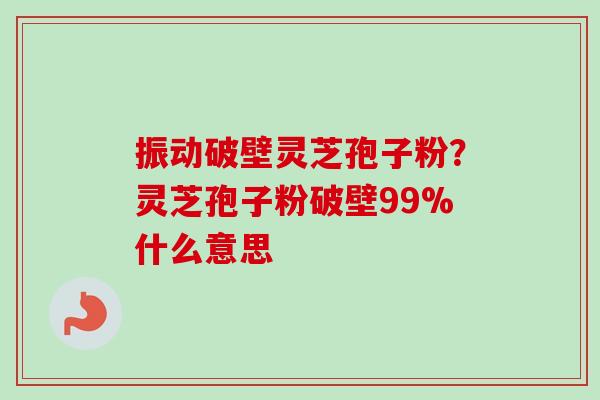振动破壁灵芝孢子粉？灵芝孢子粉破壁99%什么意思-第1张图片-卓越灵芝孢子粉