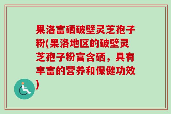 果洛富硒破壁灵芝孢子粉(果洛地区的破壁灵芝孢子粉富含硒，具有丰富的营养和保健功效)-第1张图片-卓越灵芝孢子粉