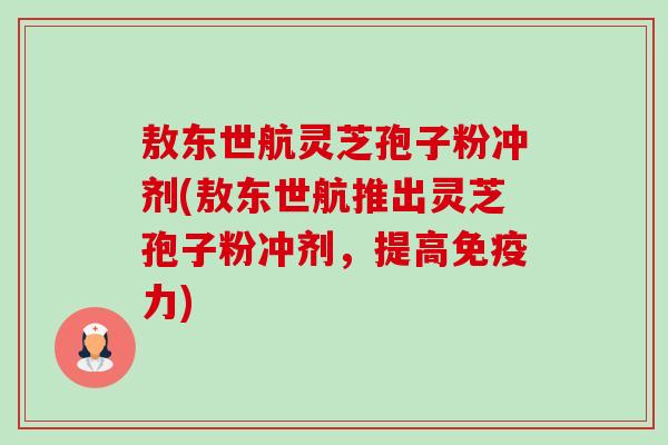 敖东世航灵芝孢子粉冲剂(敖东世航推出灵芝孢子粉冲剂,提高免疫力)-第1张图片-卓越灵芝孢子粉 敖东世航灵芝孢子粉冲剂(敖东世航推出灵芝孢子粉冲剂,提高免疫力)-第1张图片-卓越灵芝孢子粉