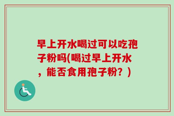 早上开水喝过可以吃孢子粉吗(喝过早上开水，能否食用孢子粉？)-第1张图片-卓越灵芝孢子粉