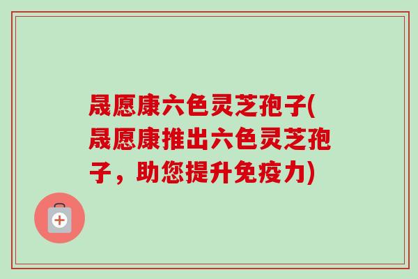 晟愿康六色灵芝孢子(晟愿康推出六色灵芝孢子，助您提升免疫力)-第1张图片-卓越灵芝孢子粉