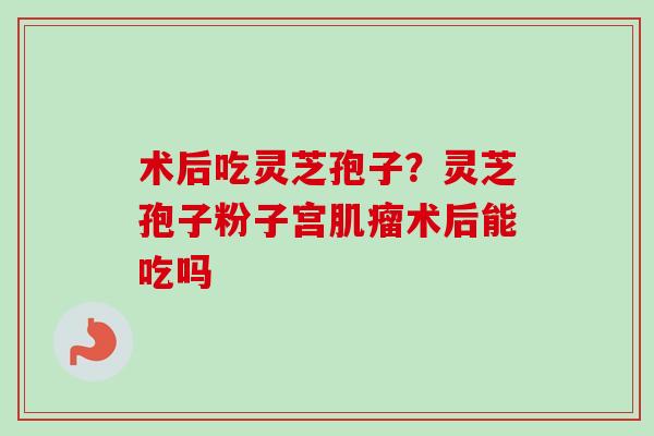 术后吃灵芝孢子？灵芝孢子粉子宫肌瘤术后能吃吗-第1张图片-卓越灵芝孢子粉