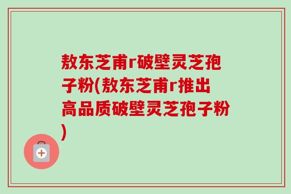 敖东芝甫r破壁灵芝孢子粉(敖东芝甫r推出高品质破壁灵芝孢子粉)-第1张图片-卓越灵芝孢子粉 敖东芝甫r破壁灵芝孢子粉(敖东芝甫r推出高品质破壁灵芝孢子粉)-第1张图片-卓越灵芝孢子粉