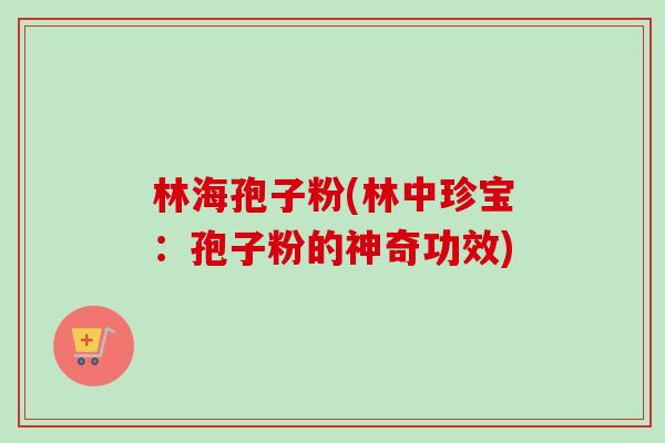 林海孢子粉(林中珍宝：孢子粉的神奇功效)-第1张图片-卓越灵芝孢子粉
