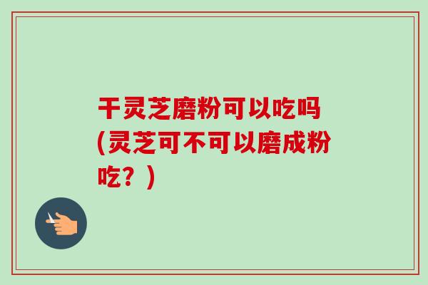 干灵芝磨粉可以吃吗 (灵芝可不可以磨成粉吃？)-第1张图片-卓越灵芝孢子粉