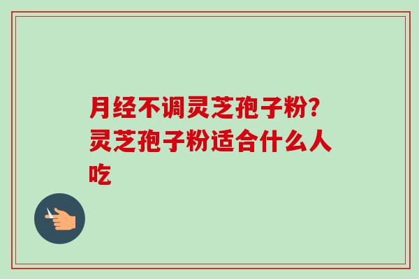月经不调灵芝孢子粉?灵芝孢子粉适合什么人吃-第1张图片-卓越灵芝孢子粉 月经不调灵芝孢子粉?灵芝孢子粉适合什么人吃-第1张图片-卓越灵芝孢子粉