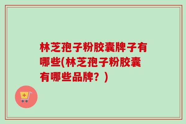 林芝孢子粉胶囊牌子有哪些(林芝孢子粉胶囊有哪些品牌？)-第1张图片-卓越灵芝孢子粉