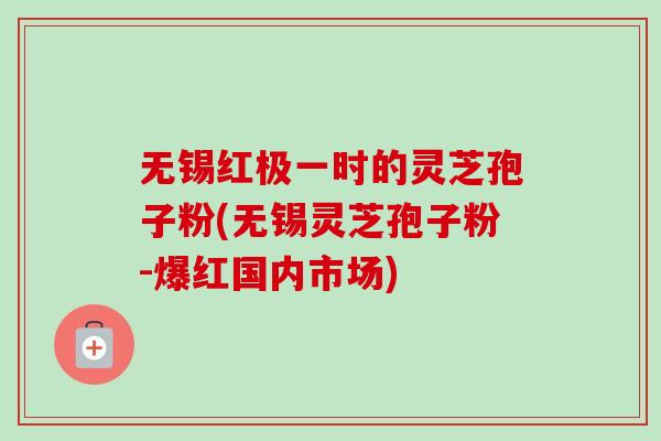 无锡红极一时的灵芝孢子粉(无锡灵芝孢子粉-爆红国内市场)-第1张图片-卓越灵芝孢子粉