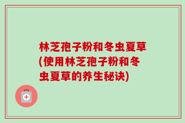 林芝孢子粉和冬虫夏草(使用林芝孢子粉和冬虫夏草的养生秘诀)-第1张图片-卓越灵芝孢子粉 林芝孢子粉和冬虫夏草(使用林芝孢子粉和冬虫夏草的养生秘诀)-第1张图片-卓越灵芝孢子粉
