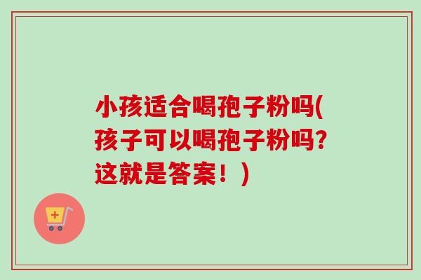 小孩适合喝孢子粉吗(孩子可以喝孢子粉吗?这就是答案!)-第1张图片-卓越灵芝孢子粉 小孩适合喝孢子粉吗(孩子可以喝孢子粉吗?这就是答案!)-第1张图片-卓越灵芝孢子粉