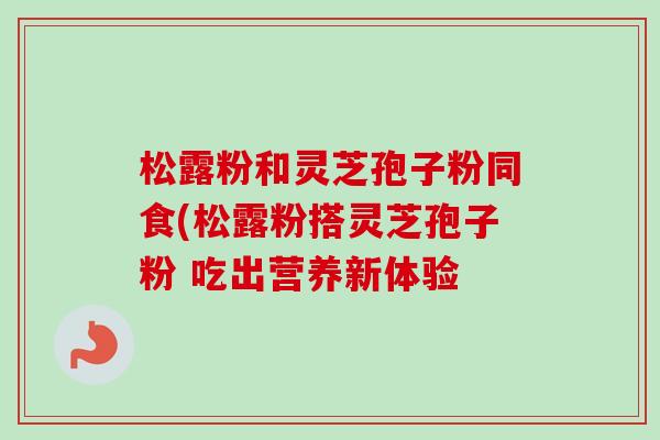 松露粉和灵芝孢子粉同食(松露粉搭灵芝孢子粉 吃出营养新体验-第1张图片-卓越灵芝孢子粉