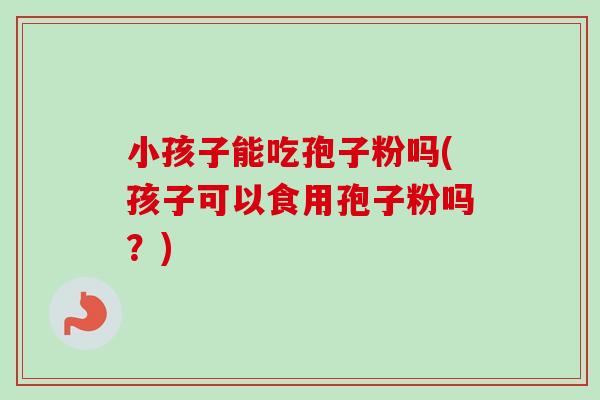 小孩子能吃孢子粉吗(孩子可以食用孢子粉吗？)-第1张图片-卓越灵芝孢子粉